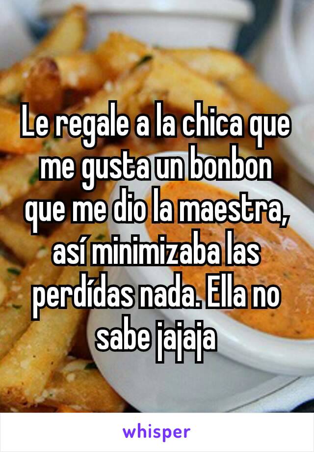 Le regale a la chica que me gusta un bonbon que me dio la maestra, así minimizaba las perdídas nada. Ella no sabe jajaja