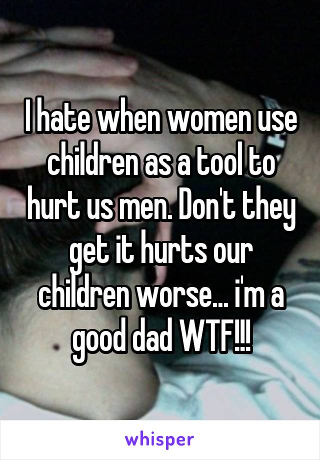 I hate when women use children as a tool to hurt us men. Don't they get it hurts our children worse... i'm a good dad WTF!!!