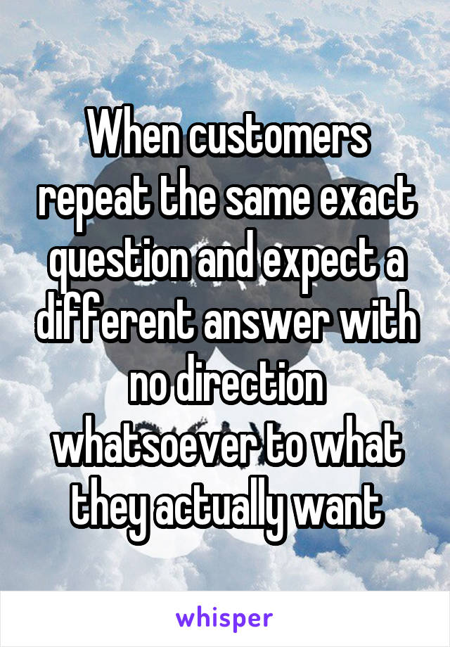 When customers repeat the same exact question and expect a different answer with no direction whatsoever to what they actually want