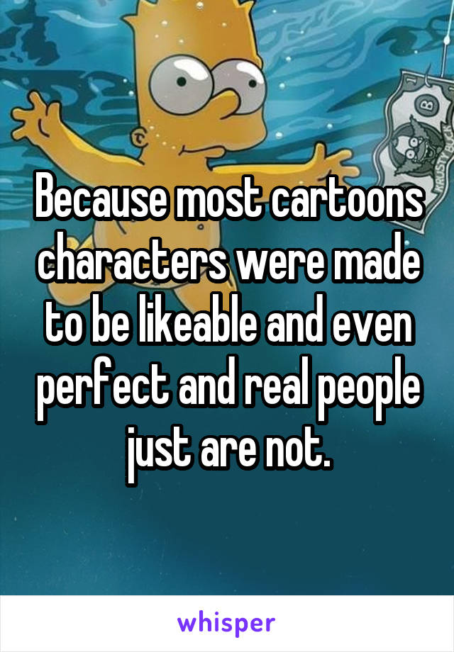 Because most cartoons characters were made to be likeable and even perfect and real people just are not.