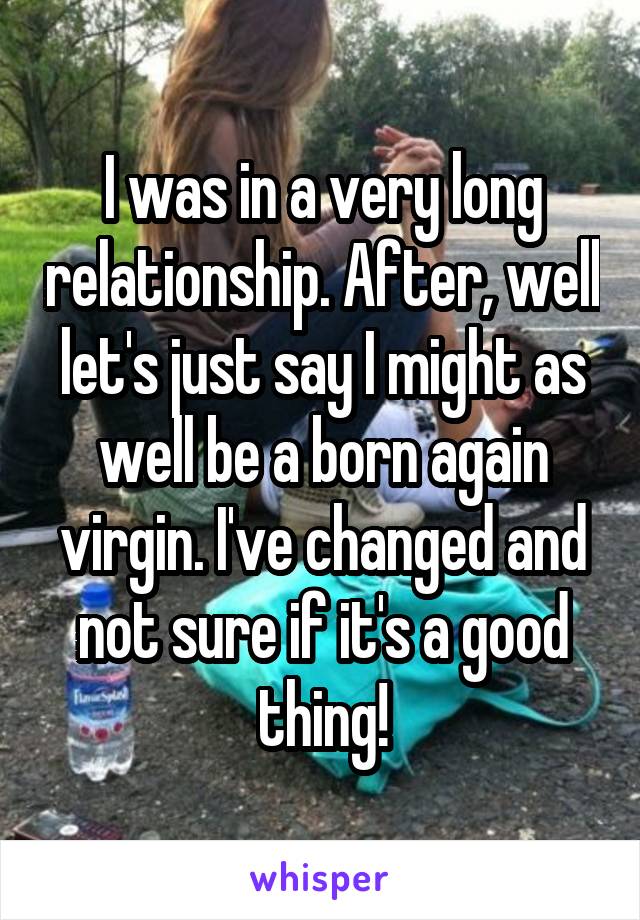 I was in a very long relationship. After, well let's just say I might as well be a born again virgin. I've changed and not sure if it's a good thing!