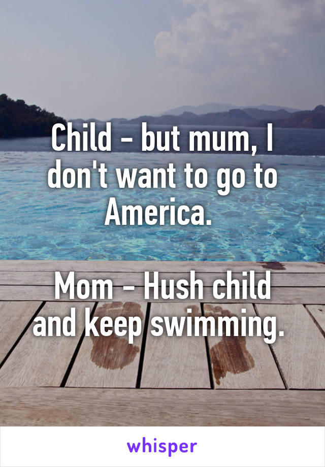 Child - but mum, I don't want to go to America. 

Mom - Hush child and keep swimming. 