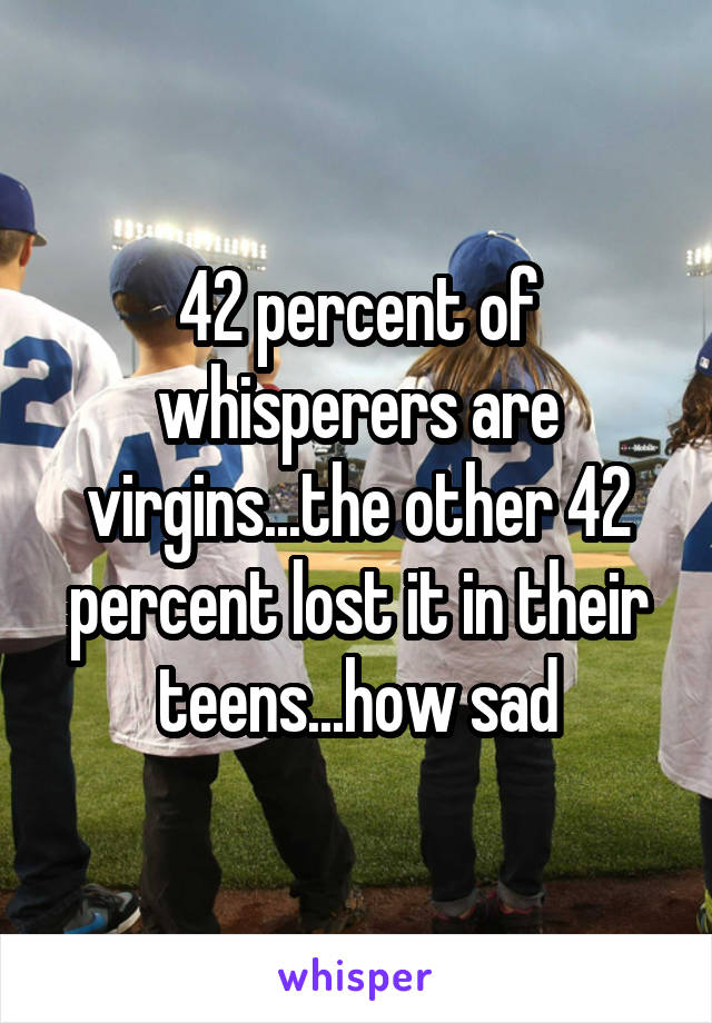 42 percent of whisperers are virgins...the other 42 percent lost it in their teens...how sad