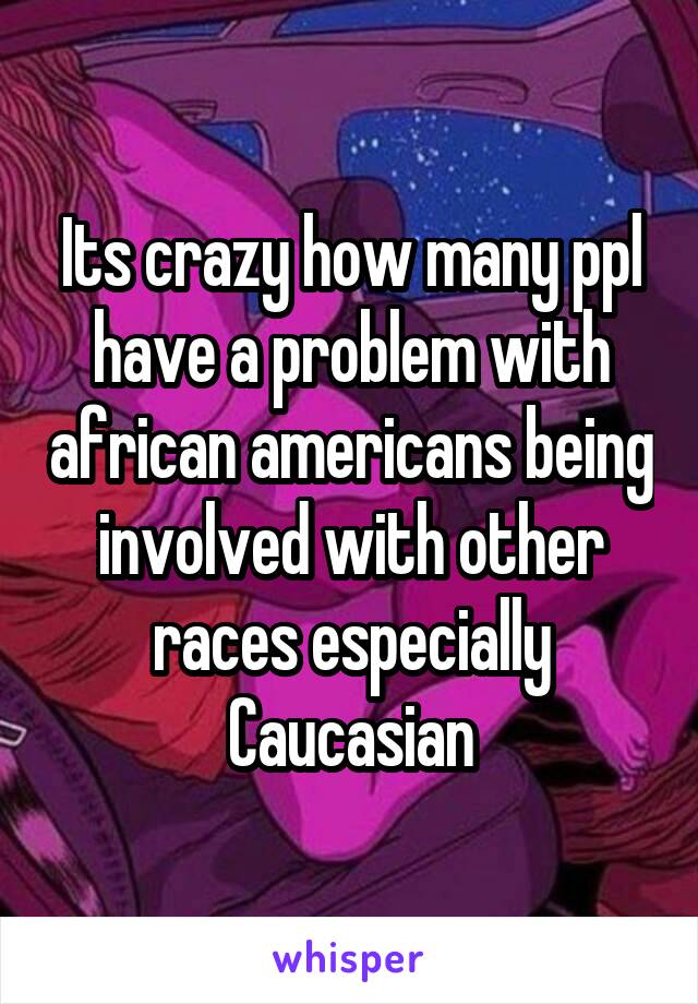 Its crazy how many ppl have a problem with african americans being involved with other races especially Caucasian