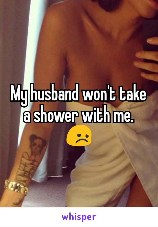 My husband won't take a shower with me.
😞