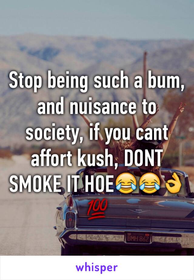 Stop being such a bum, and nuisance to society, if you cant affort kush, DONT SMOKE IT HOE😂😂👌💯