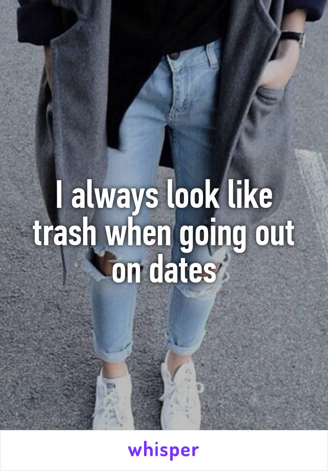 I always look like trash when going out on dates