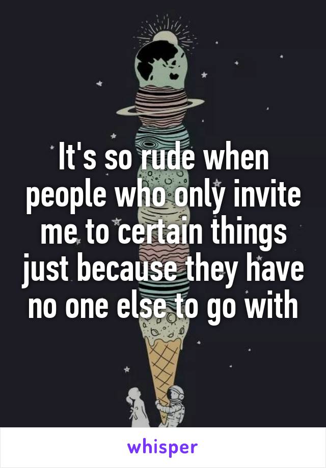 It's so rude when people who only invite me to certain things just because they have no one else to go with