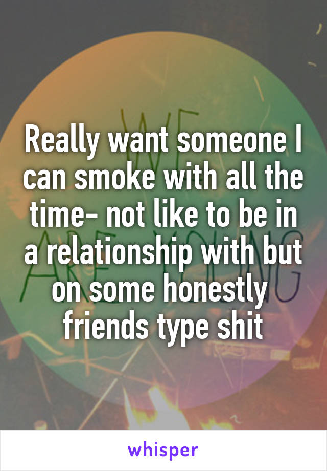 Really want someone I can smoke with all the time- not like to be in a relationship with but on some honestly 
friends type shit