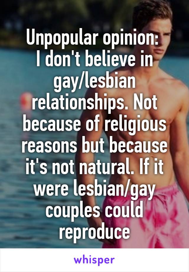 Unpopular opinion: 
I don't believe in gay/lesbian relationships. Not because of religious reasons but because it's not natural. If it were lesbian/gay couples could reproduce