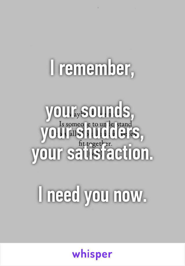 I remember,

your sounds, 
your shudders,
your satisfaction.

I need you now.