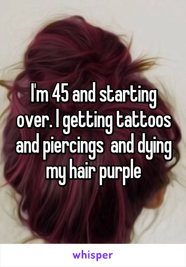 I'm 45 and starting over. I getting tattoos and piercings  and dying my hair purple