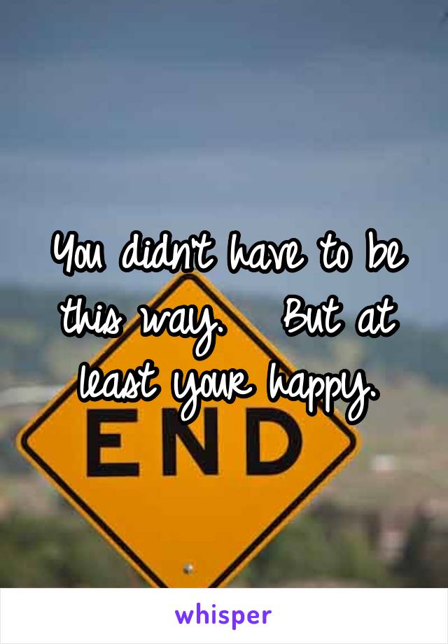 You didn't have to be this way.   But at least your happy.