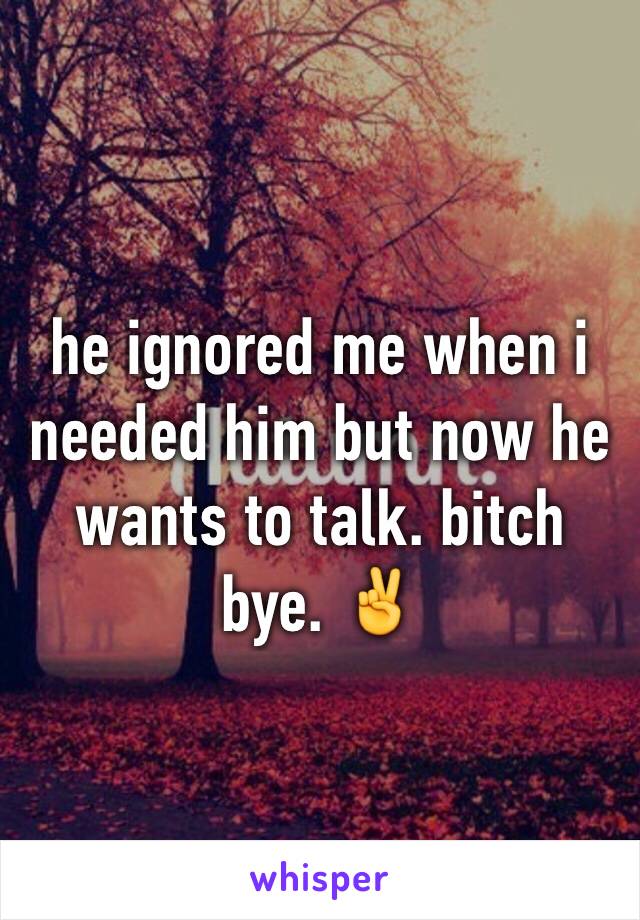 he ignored me when i needed him but now he wants to talk. bitch bye. ✌️