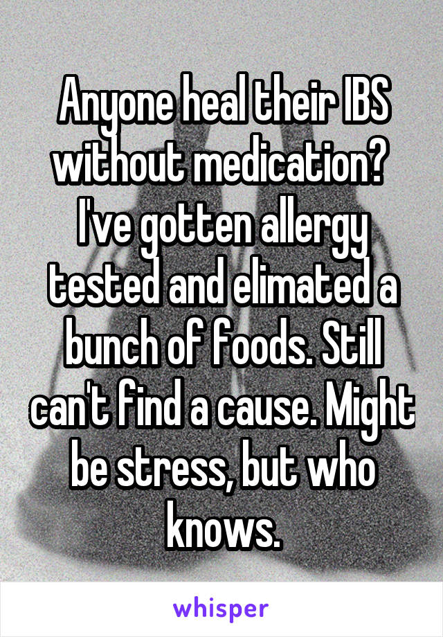 Anyone heal their IBS without medication?  I've gotten allergy tested and elimated a bunch of foods. Still can't find a cause. Might be stress, but who knows.