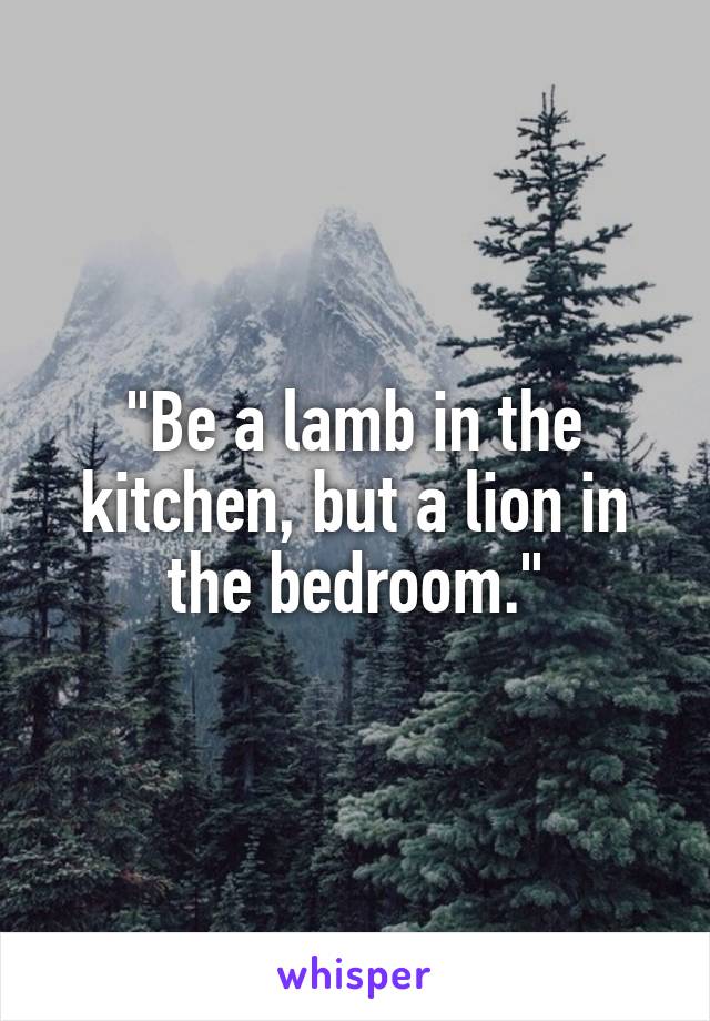 "Be a lamb in the kitchen, but a lion in the bedroom."