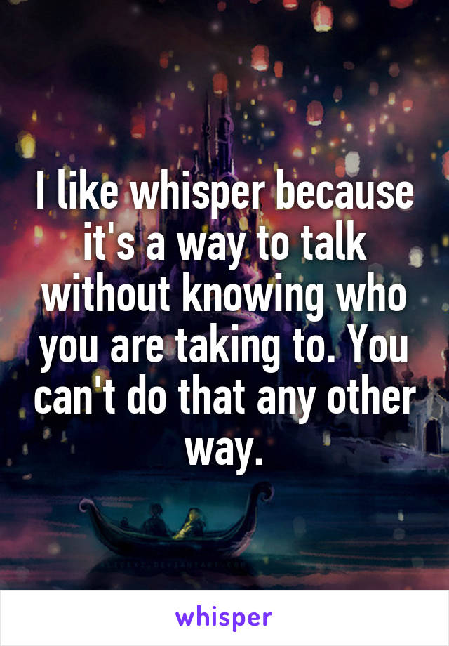 I like whisper because it's a way to talk without knowing who you are taking to. You can't do that any other way.