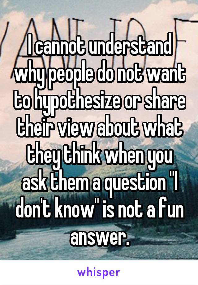 I cannot understand why people do not want to hypothesize or share their view about what they think when you ask them a question "I don't know" is not a fun answer.