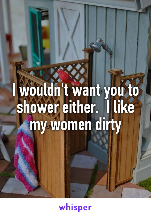 I wouldn't want you to shower either.  I like my women dirty