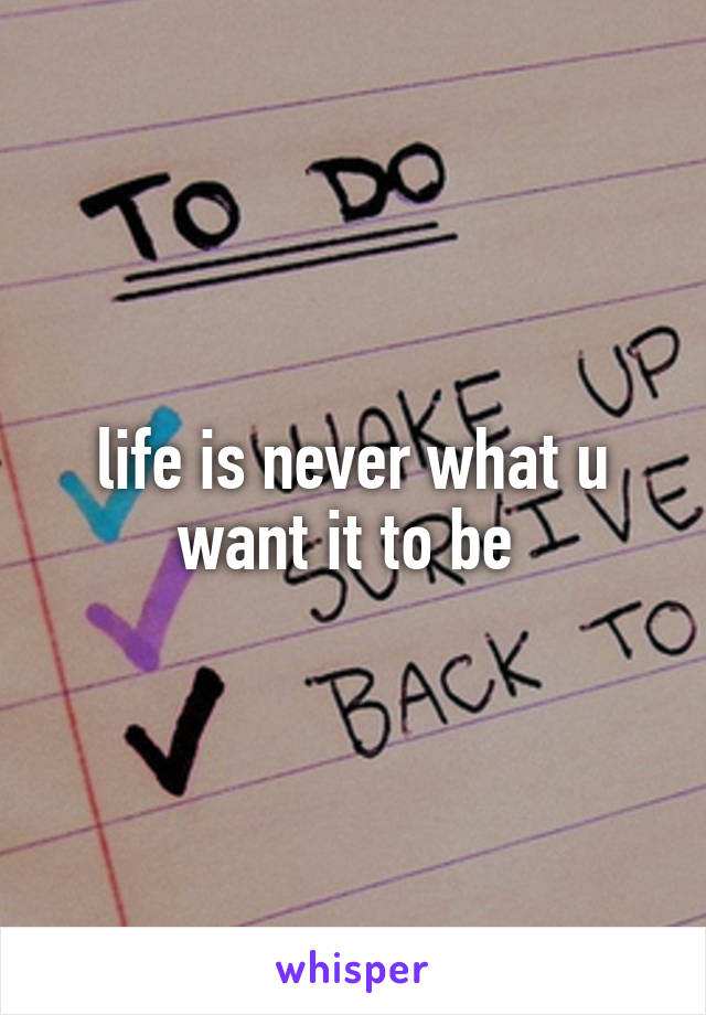 life is never what u want it to be 