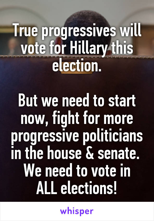 True progressives will vote for Hillary this election.

But we need to start now, fight for more progressive politicians in the house & senate. 
We need to vote in ALL elections!