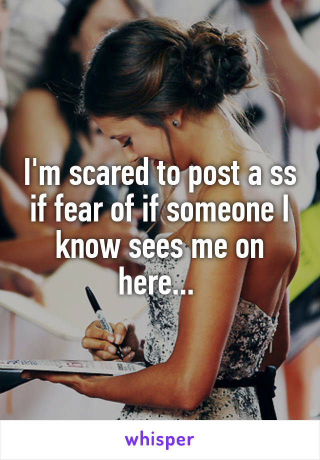 I'm scared to post a ss if fear of if someone I know sees me on here... 