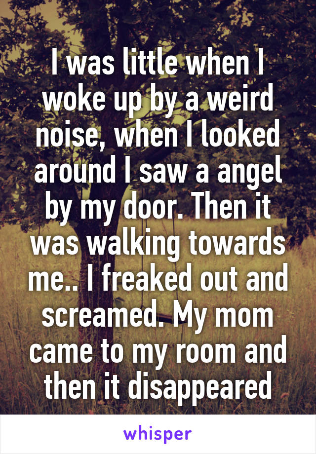 I was little when I woke up by a weird noise, when I looked around I saw a angel by my door. Then it was walking towards me.. I freaked out and screamed. My mom came to my room and then it disappeared