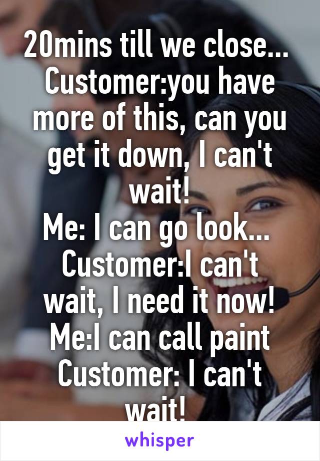 20mins till we close... 
Customer:you have more of this, can you get it down, I can't wait!
Me: I can go look... 
Customer:I can't wait, I need it now!
Me:I can call paint
Customer: I can't wait! 