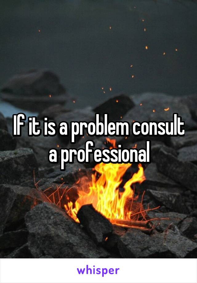 If it is a problem consult a professional