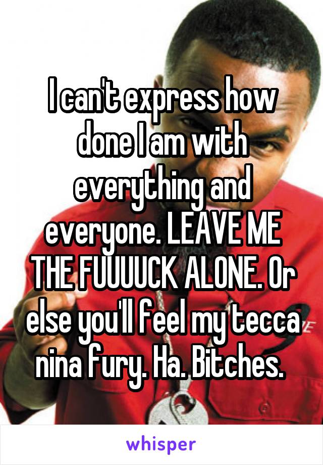 I can't express how done I am with everything and everyone. LEAVE ME THE FUUUUCK ALONE. Or else you'll feel my tecca nina fury. Ha. Bitches. 