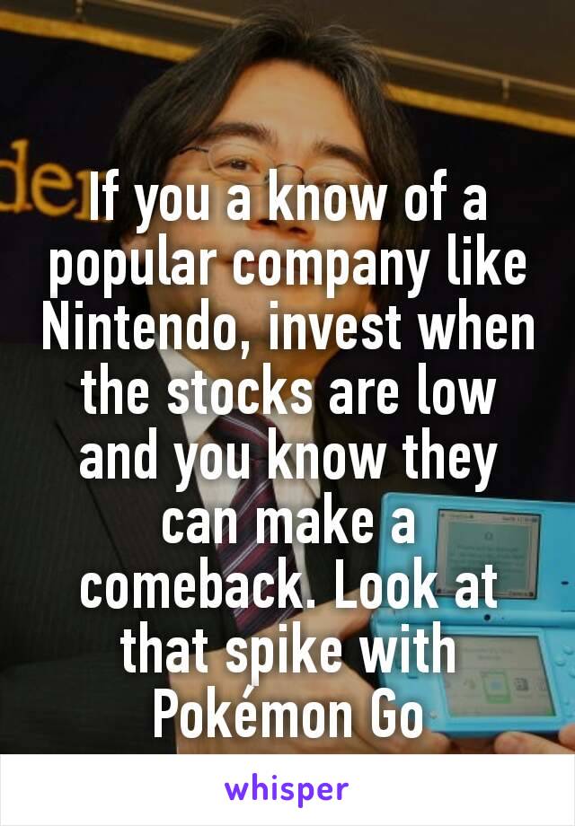 If you a know of a popular company like Nintendo, invest when the stocks are low and you know they can make a comeback. Look at that spike with Pokémon Go