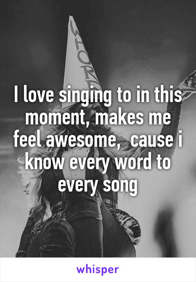 I love singing to in this moment, makes me feel awesome,  cause i know every word to every song