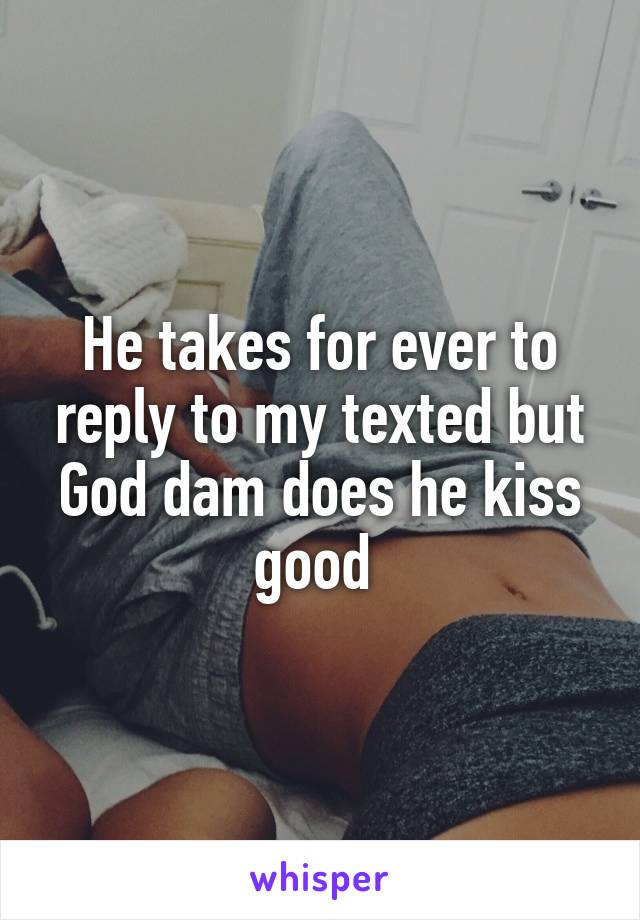 He takes for ever to reply to my texted but God dam does he kiss good 