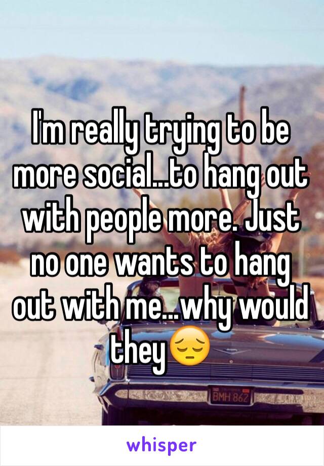 I'm really trying to be more social...to hang out with people more. Just no one wants to hang out with me...why would they😔