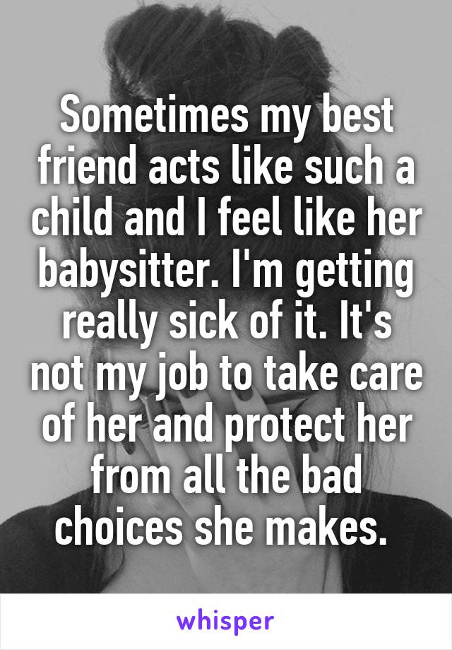 Sometimes my best friend acts like such a child and I feel like her babysitter. I'm getting really sick of it. It's not my job to take care of her and protect her from all the bad choices she makes. 