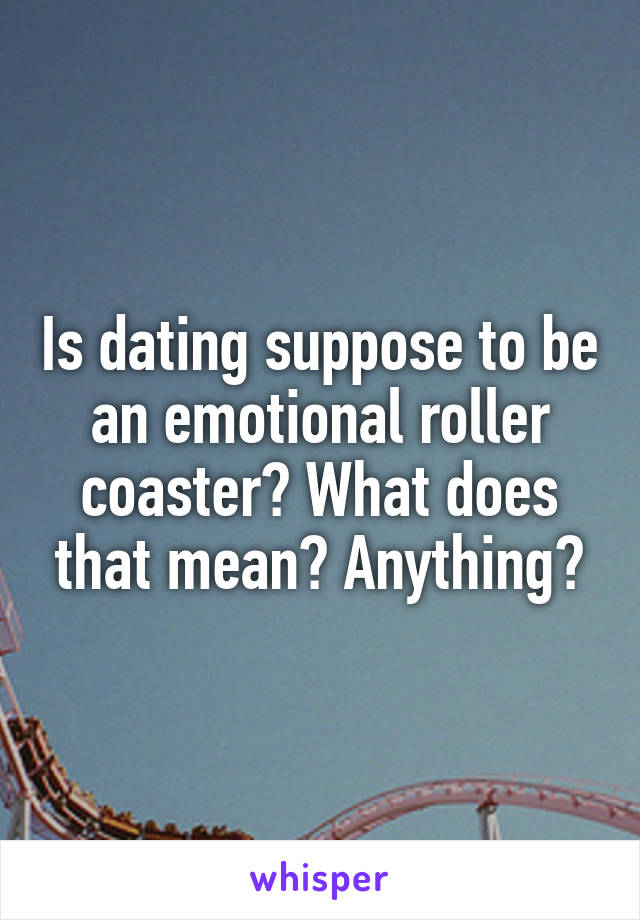 Is dating suppose to be an emotional roller coaster? What does that mean? Anything?