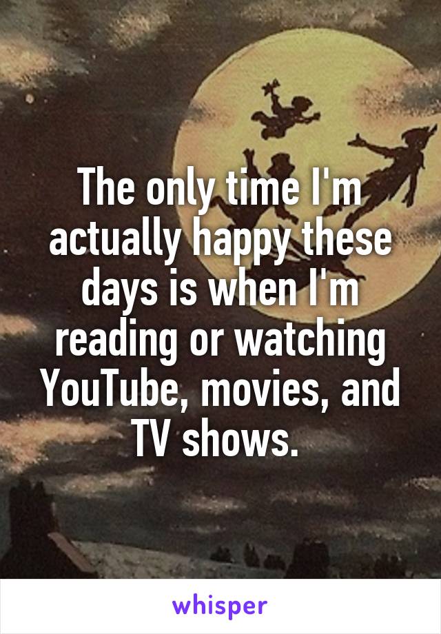 The only time I'm actually happy these days is when I'm reading or watching YouTube, movies, and TV shows. 