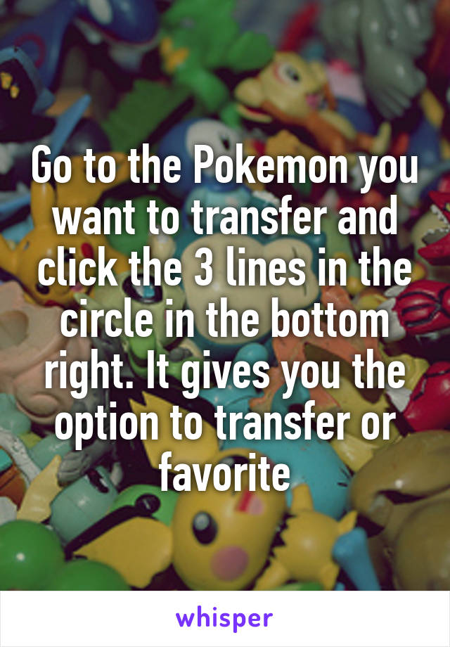 Go to the Pokemon you want to transfer and click the 3 lines in the circle in the bottom right. It gives you the option to transfer or favorite