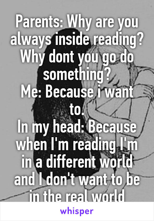 Parents: Why are you always inside reading? Why dont you go do something?
Me: Because i want to.
In my head: Because when I'm reading I'm in a different world and I don't want to be in the real world