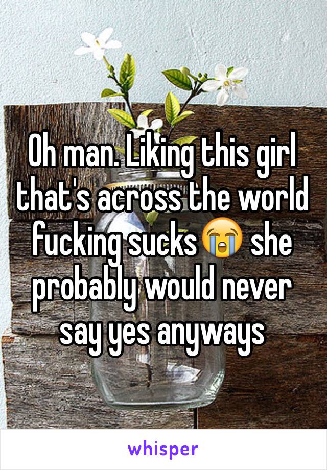 Oh man. Liking this girl that's across the world fucking sucks😭 she probably would never say yes anyways