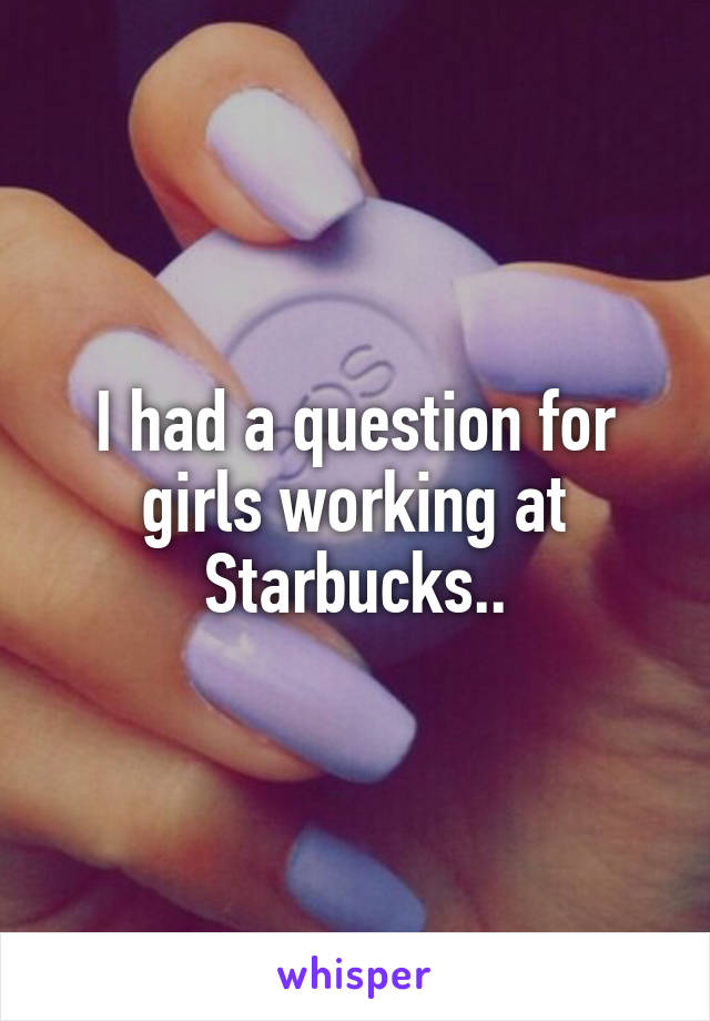 I had a question for girls working at Starbucks..