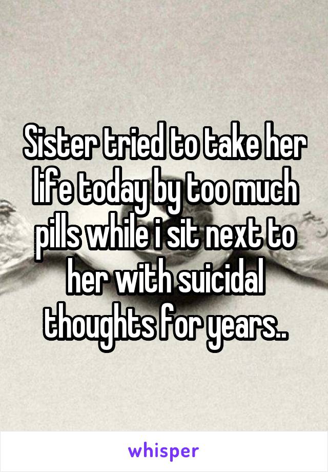 Sister tried to take her life today by too much pills while i sit next to her with suicidal thoughts for years..