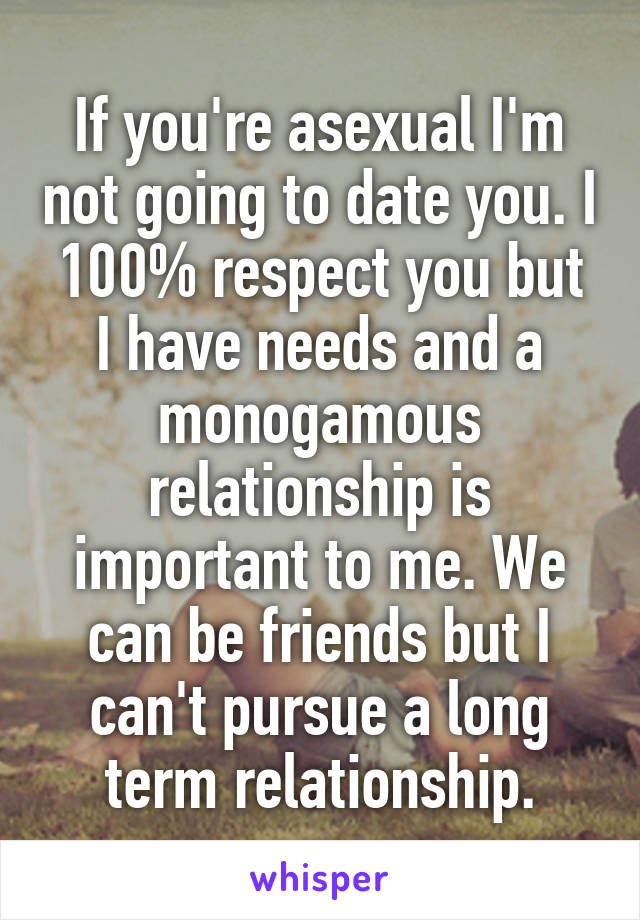 If you're asexual I'm not going to date you. I 100% respect you but I have needs and a monogamous relationship is important to me. We can be friends but I can't pursue a long term relationship.