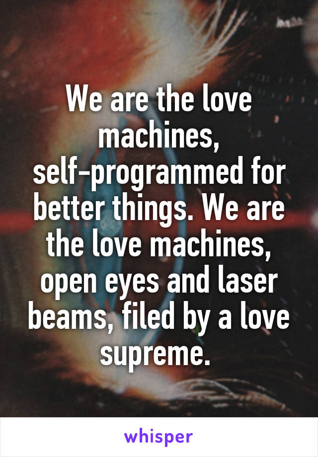 We are the love machines, self-programmed for better things. We are the love machines, open eyes and laser beams, filed by a love supreme. 