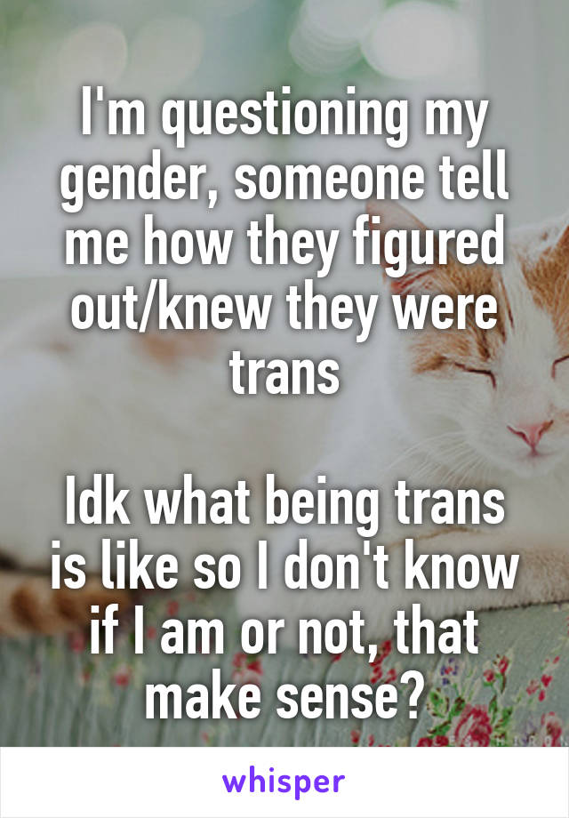 I'm questioning my gender, someone tell me how they figured out/knew they were trans

Idk what being trans is like so I don't know if I am or not, that make sense?