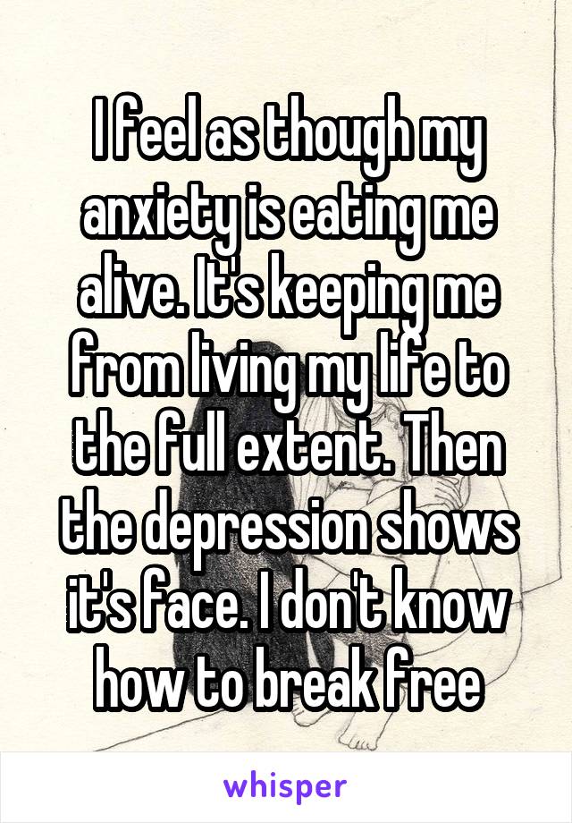 I feel as though my anxiety is eating me alive. It's keeping me from living my life to the full extent. Then the depression shows it's face. I don't know how to break free