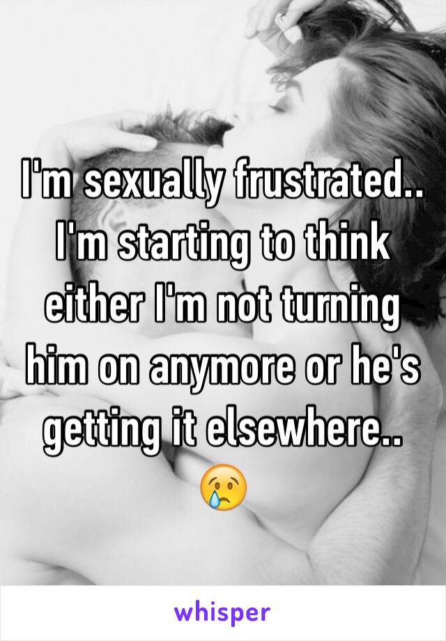 I'm sexually frustrated..
I'm starting to think either I'm not turning him on anymore or he's getting it elsewhere.. 😢