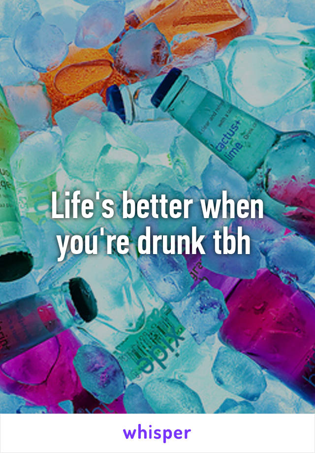 Life's better when you're drunk tbh 