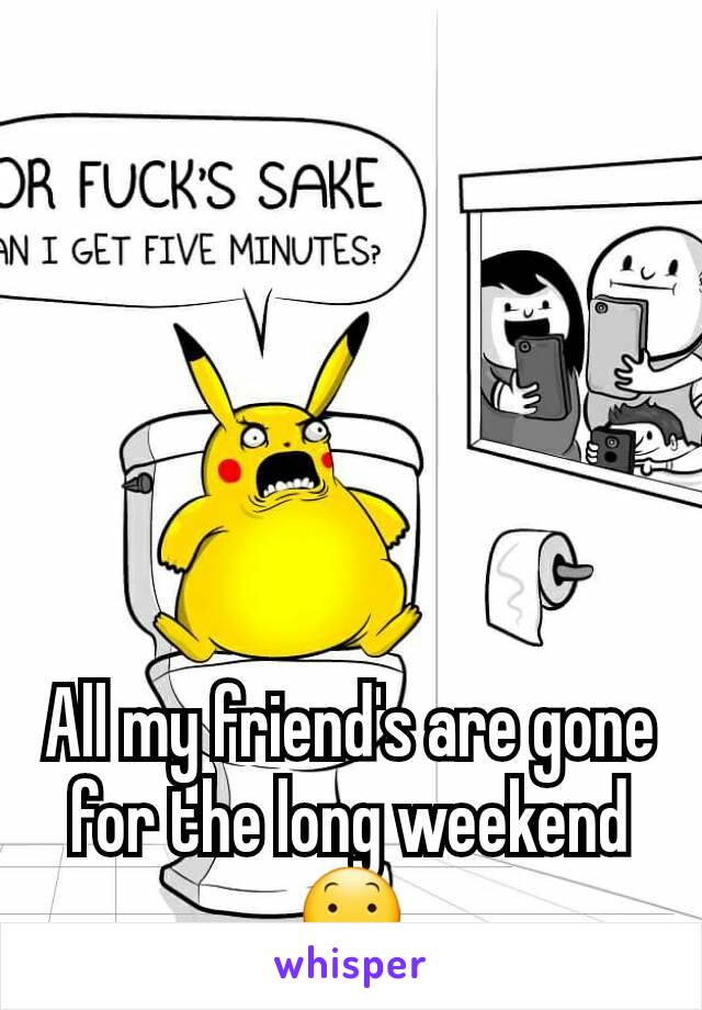 All my friend's are gone for the long weekend 😕