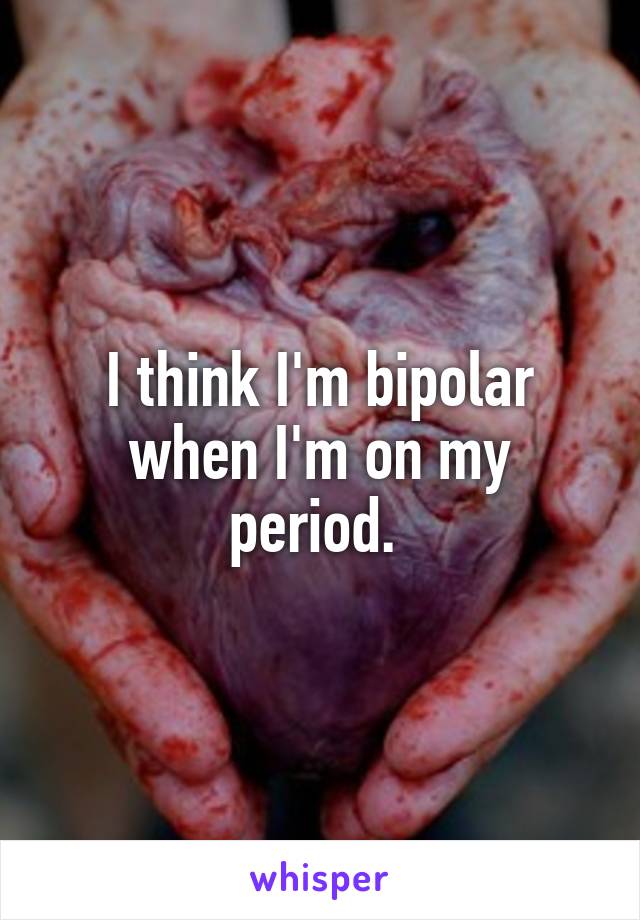 I think I'm bipolar when I'm on my period. 